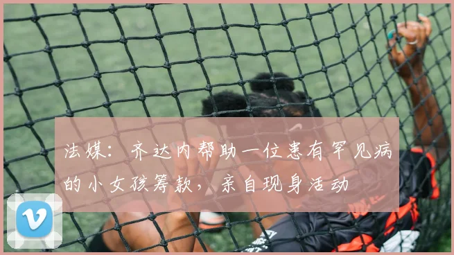 法媒：齐达内帮助一位患有罕见病的小女孩筹款，亲自现身活动