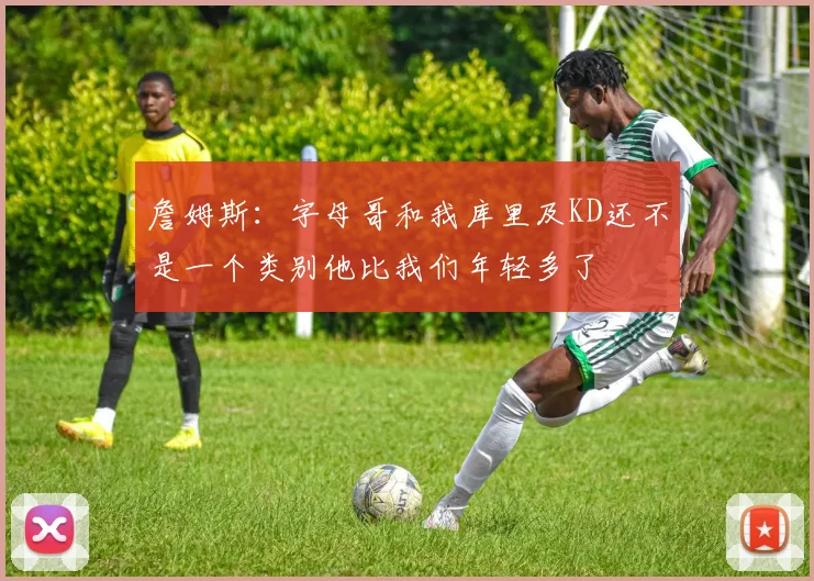 詹姆斯：字母哥和我库里及KD还不是一个类别他比我们年轻多了