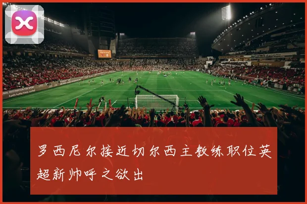 罗西尼尔接近切尔西主教练职位英超新帅呼之欲出