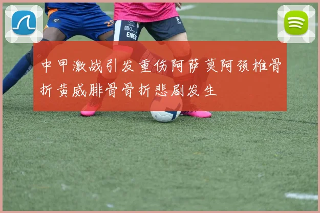 中甲激战引发重伤阿萨莫阿颈椎骨折黄威腓骨骨折悲剧发生