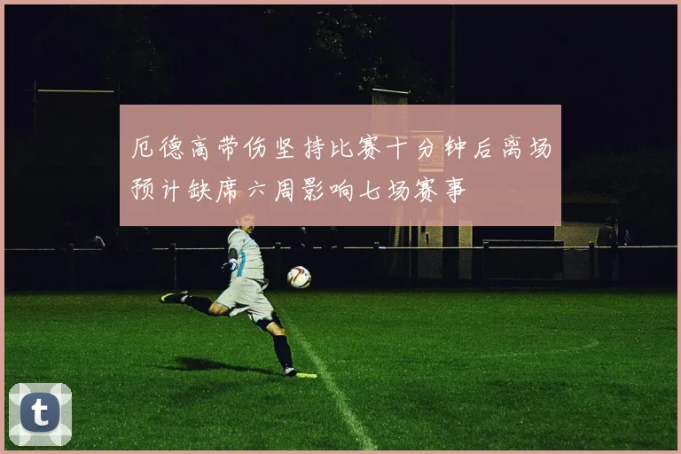 厄德高带伤坚持比赛十分钟后离场预计缺席六周影响七场赛事