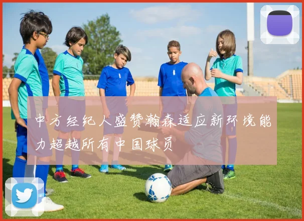 中方经纪人盛赞瀚森适应新环境能力超越所有中国球员