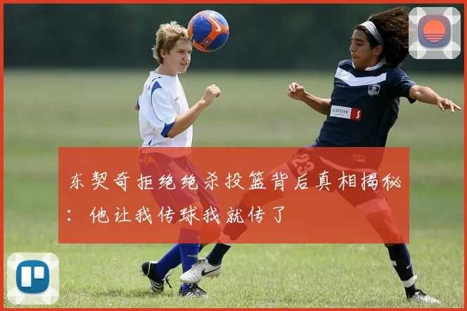 东契奇拒绝绝杀投篮背后真相揭秘：他让我传球我就传了