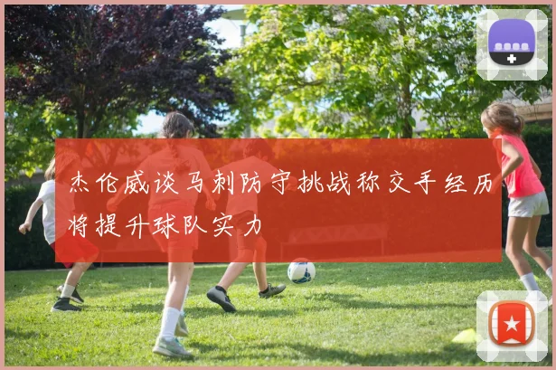 杰伦威谈马刺防守挑战称交手经历将提升球队实力
