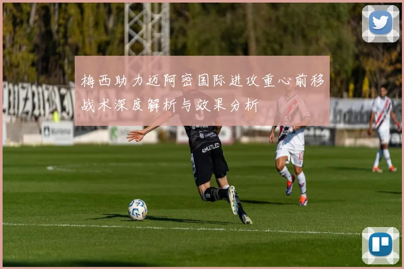 梅西助力迈阿密国际进攻重心前移战术深度解析与效果分析