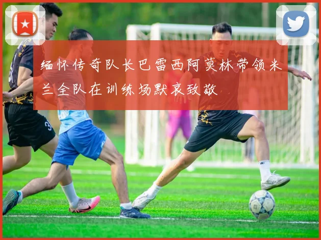 缅怀传奇队长巴雷西阿莫林带领米兰全队在训练场默哀致敬