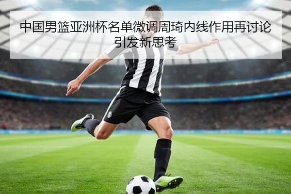中国男篮亚洲杯名单微调周琦内线作用再讨论引发新思考